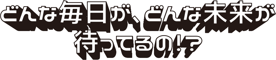 どんな毎日が、どんな未来が待ってるの！？