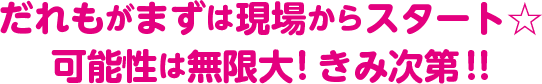 だれもがまずは現場からスタート　可能性は無限大！きみ次第！！