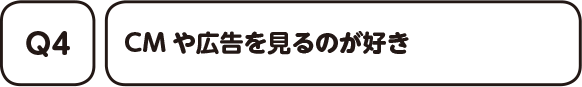 04. CMや広告を見るのが好き