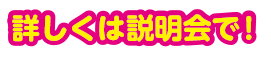 詳しくは説明会で！