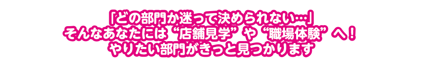 「どの部門か迷って決められない…」そんなあなたには“店舗見学”や“職場体験”へ！やりたい部門がきっと見つかります