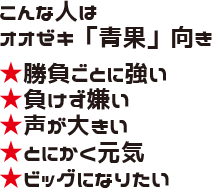 こんな人はオオゼキ「青果」向き ★勝負ごとに強い ★負けず嫌い ★声が大きい ★とにかく元気 ★ビッグになりたい