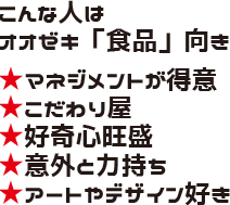 こんな人はオオゼキ「食品」向き ★マネジメントが得意 ★こだわり屋 ★好奇心旺盛 ★意外と力持ち ★アートやデザイン好き